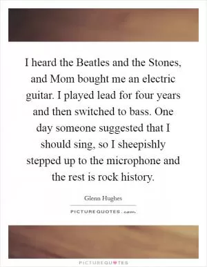 I heard the Beatles and the Stones, and Mom bought me an electric guitar. I played lead for four years and then switched to bass. One day someone suggested that I should sing, so I sheepishly stepped up to the microphone and the rest is rock history Picture Quote #1
