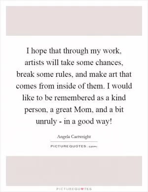 I hope that through my work, artists will take some chances, break some rules, and make art that comes from inside of them. I would like to be remembered as a kind person, a great Mom, and a bit unruly - in a good way! Picture Quote #1