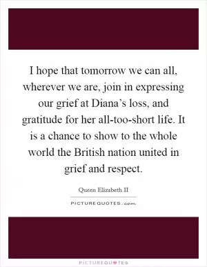 I hope that tomorrow we can all, wherever we are, join in expressing our grief at Diana’s loss, and gratitude for her all-too-short life. It is a chance to show to the whole world the British nation united in grief and respect Picture Quote #1