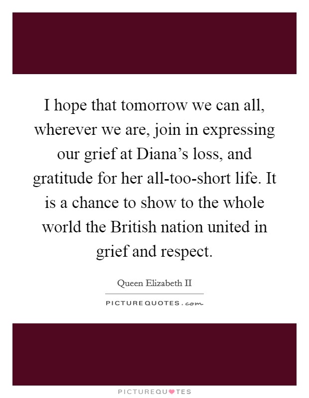 I hope that tomorrow we can all, wherever we are, join in expressing our grief at Diana's loss, and gratitude for her all-too-short life. It is a chance to show to the whole world the British nation united in grief and respect Picture Quote #1