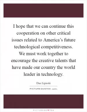 I hope that we can continue this cooperation on other critical issues related to America’s future technological competitiveness. We must work together to encourage the creative talents that have made our country the world leader in technology Picture Quote #1