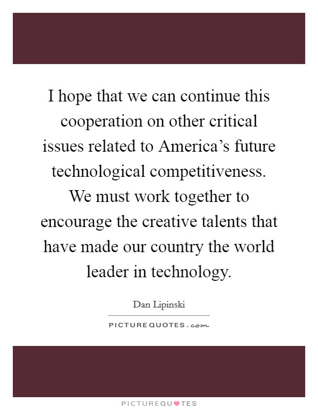 I hope that we can continue this cooperation on other critical issues related to America's future technological competitiveness. We must work together to encourage the creative talents that have made our country the world leader in technology Picture Quote #1