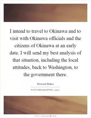 I intend to travel to Okinawa and to visit with Okinawa officials and the citizens of Okinawa at an early date. I will send my best analysis of that situation, including the local attitudes, back to Washington, to the government there Picture Quote #1