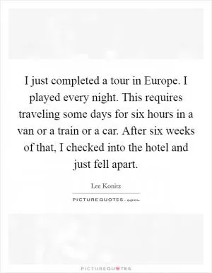 I just completed a tour in Europe. I played every night. This requires traveling some days for six hours in a van or a train or a car. After six weeks of that, I checked into the hotel and just fell apart Picture Quote #1