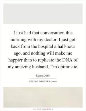 I just had that conversation this morning with my doctor. I just got back from the hospital a half-hour ago, and nothing will make me happier than to replicate the DNA of my amazing husband. I’m optimistic Picture Quote #1