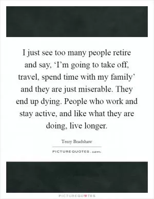 I just see too many people retire and say, ‘I’m going to take off, travel, spend time with my family’ and they are just miserable. They end up dying. People who work and stay active, and like what they are doing, live longer Picture Quote #1