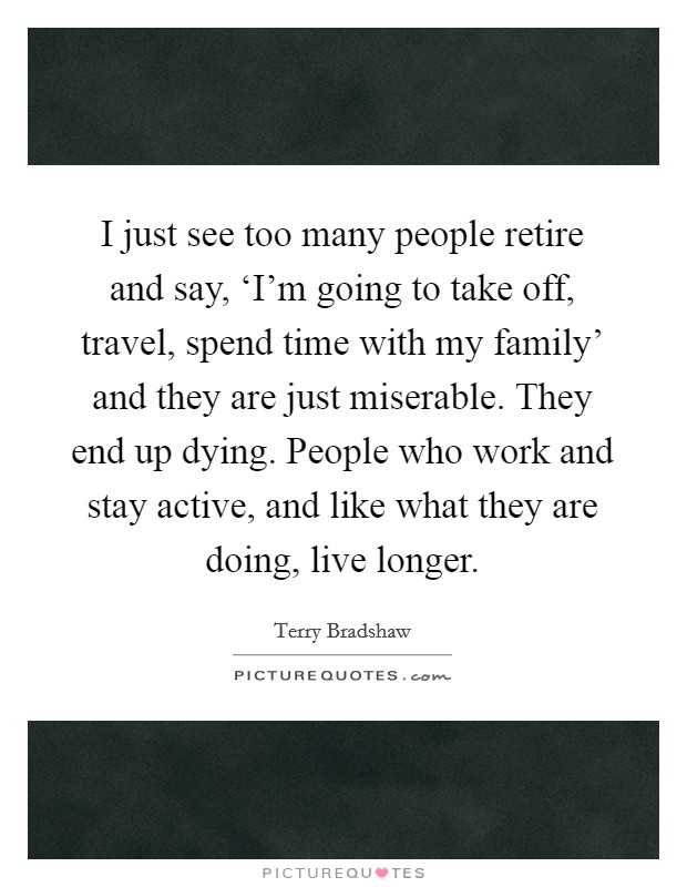 I just see too many people retire and say, ‘I'm going to take off, travel, spend time with my family' and they are just miserable. They end up dying. People who work and stay active, and like what they are doing, live longer Picture Quote #1