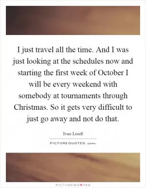I just travel all the time. And I was just looking at the schedules now and starting the first week of October I will be every weekend with somebody at tournaments through Christmas. So it gets very difficult to just go away and not do that Picture Quote #1