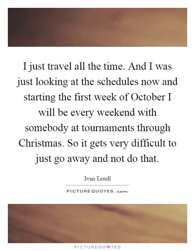 I just travel all the time. And I was just looking at the schedules now and starting the first week of October I will be every weekend with somebody at tournaments through Christmas. So it gets very difficult to just go away and not do that Picture Quote #1