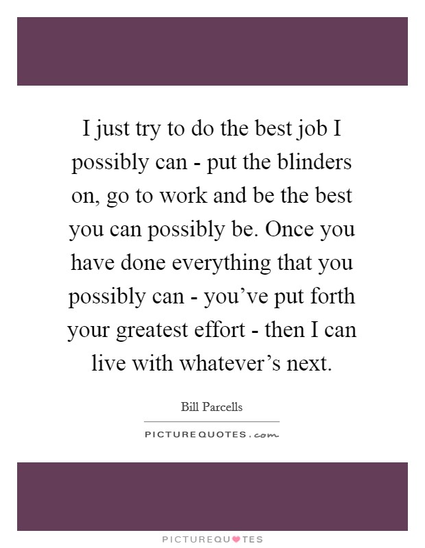 I just try to do the best job I possibly can - put the blinders on, go to work and be the best you can possibly be. Once you have done everything that you possibly can - you've put forth your greatest effort - then I can live with whatever's next Picture Quote #1