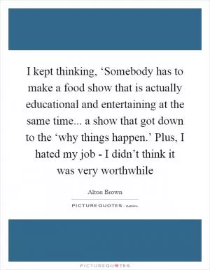 I kept thinking, ‘Somebody has to make a food show that is actually educational and entertaining at the same time... a show that got down to the ‘why things happen.’ Plus, I hated my job - I didn’t think it was very worthwhile Picture Quote #1