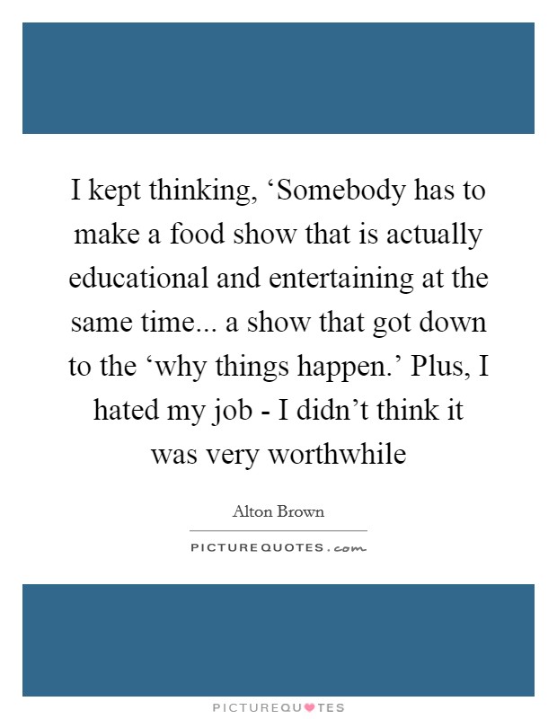 I kept thinking, ‘Somebody has to make a food show that is actually educational and entertaining at the same time... a show that got down to the ‘why things happen.' Plus, I hated my job - I didn't think it was very worthwhile Picture Quote #1