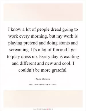 I know a lot of people dread going to work every morning, but my work is playing pretend and doing stunts and screaming. It’s a lot of fun and I get to play dress up. Every day is exciting and different and new and cool. I couldn’t be more grateful Picture Quote #1