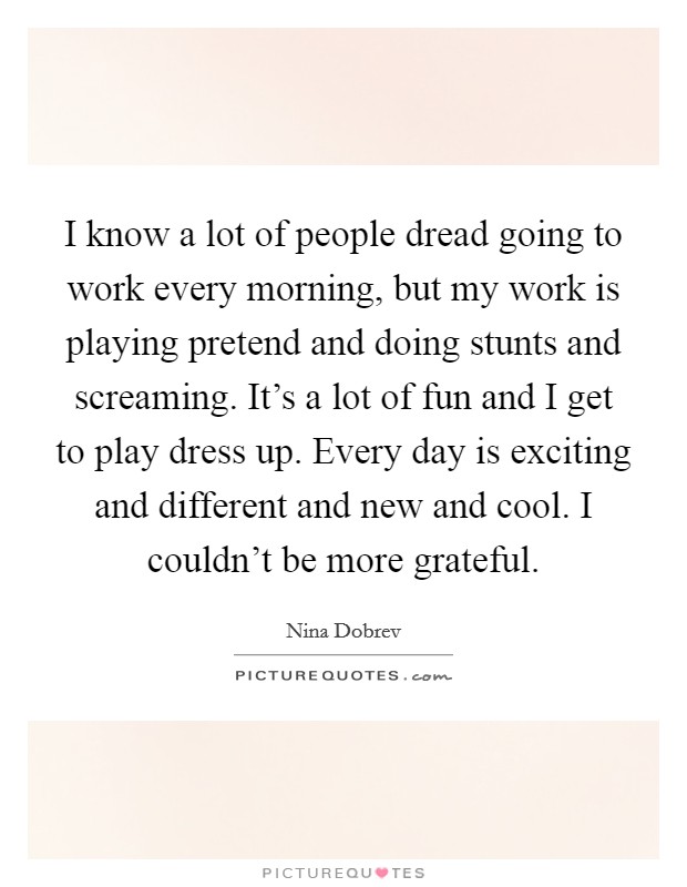 I know a lot of people dread going to work every morning, but my work is playing pretend and doing stunts and screaming. It's a lot of fun and I get to play dress up. Every day is exciting and different and new and cool. I couldn't be more grateful Picture Quote #1