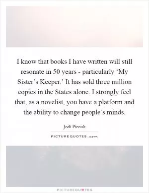 I know that books I have written will still resonate in 50 years - particularly ‘My Sister’s Keeper.’ It has sold three million copies in the States alone. I strongly feel that, as a novelist, you have a platform and the ability to change people’s minds Picture Quote #1