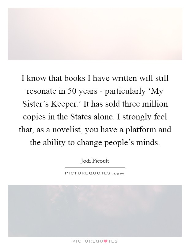 I know that books I have written will still resonate in 50 years - particularly ‘My Sister's Keeper.' It has sold three million copies in the States alone. I strongly feel that, as a novelist, you have a platform and the ability to change people's minds Picture Quote #1