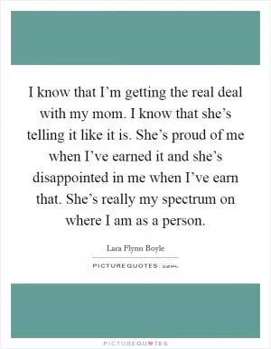 I know that I’m getting the real deal with my mom. I know that she’s telling it like it is. She’s proud of me when I’ve earned it and she’s disappointed in me when I’ve earn that. She’s really my spectrum on where I am as a person Picture Quote #1