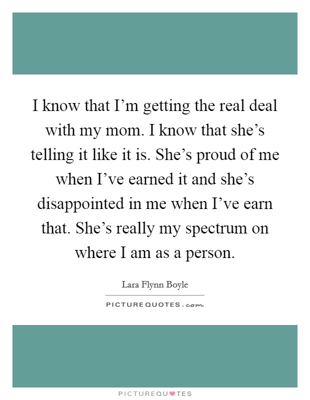 I know that I'm getting the real deal with my mom. I know that she's telling it like it is. She's proud of me when I've earned it and she's disappointed in me when I've earn that. She's really my spectrum on where I am as a person Picture Quote #1