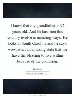 I know that my grandfather is 92 years old. And he has seen this country evolve in amazing ways. He looks at South Carolina and he says, wow, what an amazing state that we have the blessing to live within because of the evolution Picture Quote #1