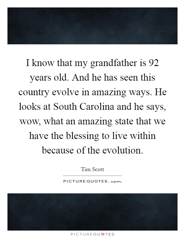 I know that my grandfather is 92 years old. And he has seen this country evolve in amazing ways. He looks at South Carolina and he says, wow, what an amazing state that we have the blessing to live within because of the evolution Picture Quote #1
