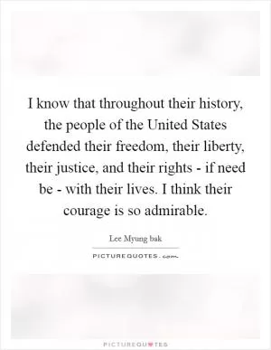 I know that throughout their history, the people of the United States defended their freedom, their liberty, their justice, and their rights - if need be - with their lives. I think their courage is so admirable Picture Quote #1