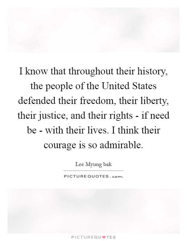 I know that throughout their history, the people of the United States defended their freedom, their liberty, their justice, and their rights - if need be - with their lives. I think their courage is so admirable Picture Quote #1
