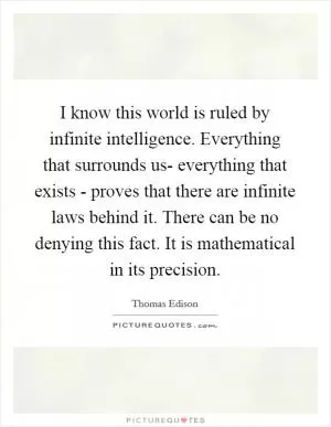 I know this world is ruled by infinite intelligence. Everything that surrounds us- everything that exists - proves that there are infinite laws behind it. There can be no denying this fact. It is mathematical in its precision Picture Quote #1