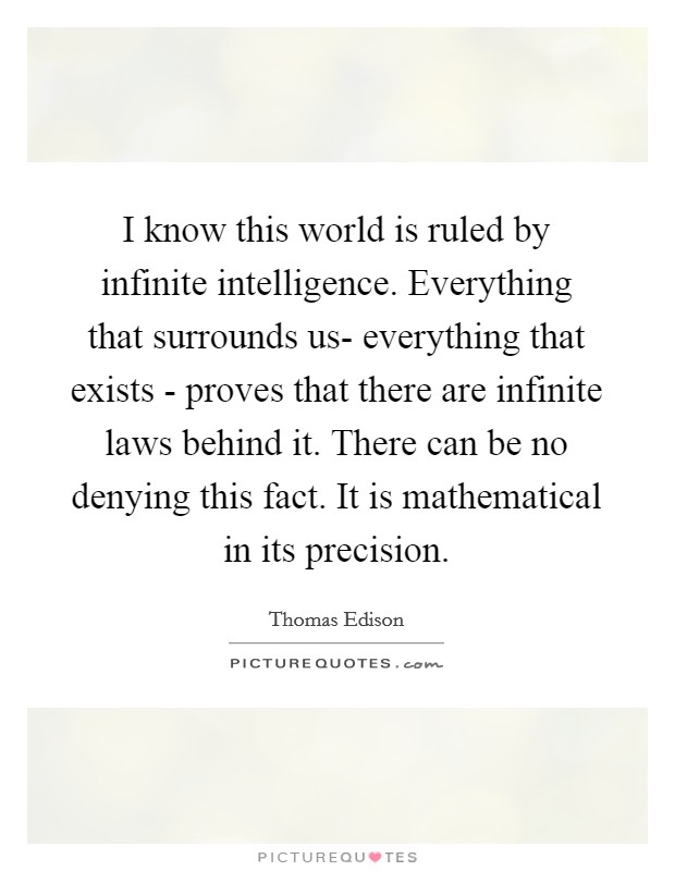 I know this world is ruled by infinite intelligence. Everything that surrounds us- everything that exists - proves that there are infinite laws behind it. There can be no denying this fact. It is mathematical in its precision Picture Quote #1