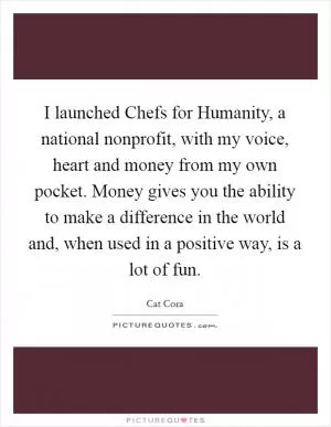I launched Chefs for Humanity, a national nonprofit, with my voice, heart and money from my own pocket. Money gives you the ability to make a difference in the world and, when used in a positive way, is a lot of fun Picture Quote #1