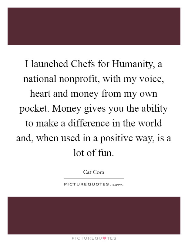 I launched Chefs for Humanity, a national nonprofit, with my voice, heart and money from my own pocket. Money gives you the ability to make a difference in the world and, when used in a positive way, is a lot of fun Picture Quote #1