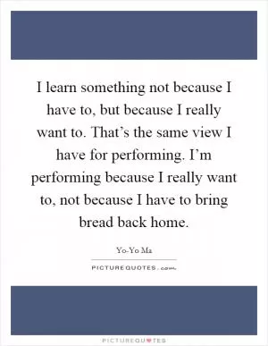 I learn something not because I have to, but because I really want to. That’s the same view I have for performing. I’m performing because I really want to, not because I have to bring bread back home Picture Quote #1