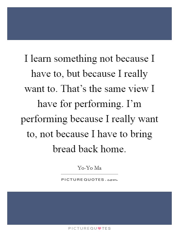 I learn something not because I have to, but because I really want to. That's the same view I have for performing. I'm performing because I really want to, not because I have to bring bread back home Picture Quote #1