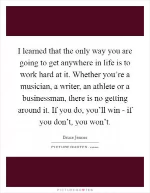I learned that the only way you are going to get anywhere in life is to work hard at it. Whether you’re a musician, a writer, an athlete or a businessman, there is no getting around it. If you do, you’ll win - if you don’t, you won’t Picture Quote #1