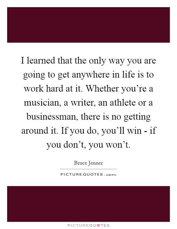 I learned that the only way you are going to get anywhere in life is to work hard at it. Whether you're a musician, a writer, an athlete or a businessman, there is no getting around it. If you do, you'll win - if you don't, you won't Picture Quote #1
