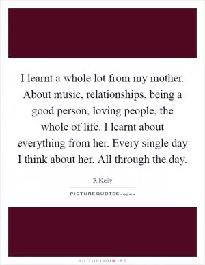 I learnt a whole lot from my mother. About music, relationships, being a good person, loving people, the whole of life. I learnt about everything from her. Every single day I think about her. All through the day Picture Quote #1
