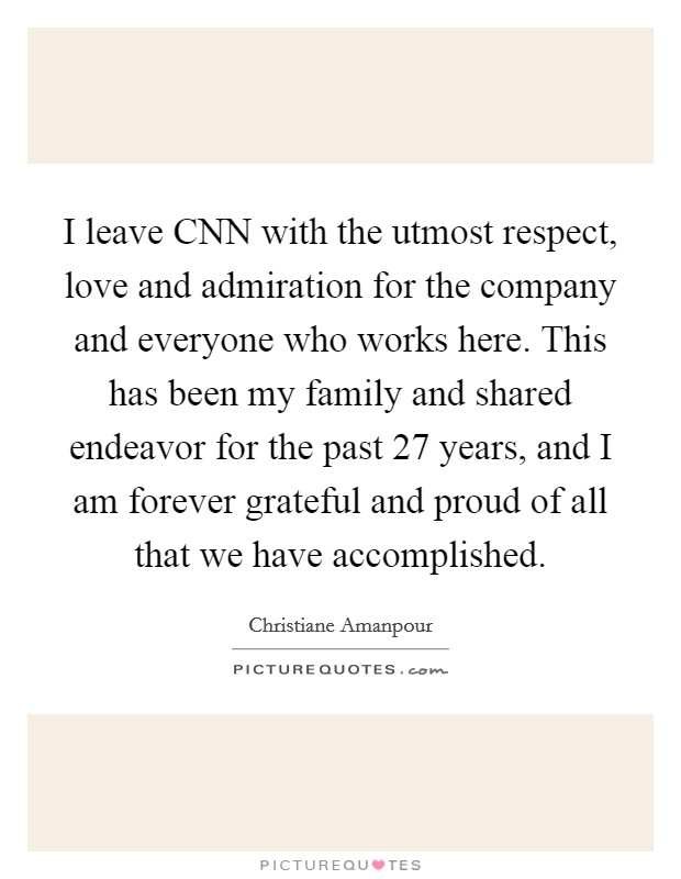 I leave CNN with the utmost respect, love and admiration for the company and everyone who works here. This has been my family and shared endeavor for the past 27 years, and I am forever grateful and proud of all that we have accomplished Picture Quote #1