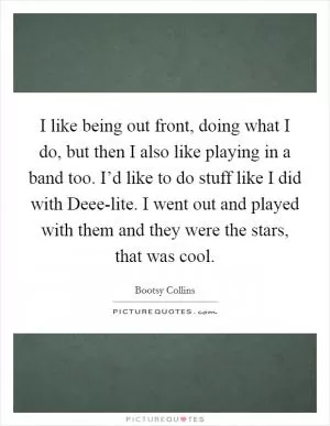 I like being out front, doing what I do, but then I also like playing in a band too. I’d like to do stuff like I did with Deee-lite. I went out and played with them and they were the stars, that was cool Picture Quote #1