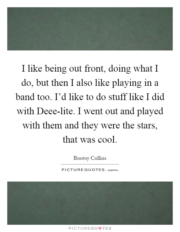 I like being out front, doing what I do, but then I also like playing in a band too. I'd like to do stuff like I did with Deee-lite. I went out and played with them and they were the stars, that was cool Picture Quote #1