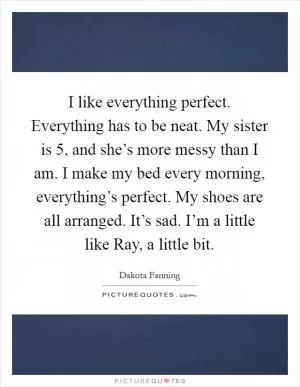 I like everything perfect. Everything has to be neat. My sister is 5, and she’s more messy than I am. I make my bed every morning, everything’s perfect. My shoes are all arranged. It’s sad. I’m a little like Ray, a little bit Picture Quote #1