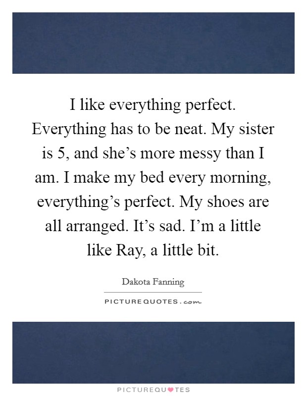 I like everything perfect. Everything has to be neat. My sister is 5, and she's more messy than I am. I make my bed every morning, everything's perfect. My shoes are all arranged. It's sad. I'm a little like Ray, a little bit Picture Quote #1