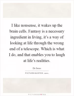 I like nonsense, it wakes up the brain cells. Fantasy is a necessary ingredient in living, it’s a way of looking at life through the wrong end of a telescope. Which is what I do, and that enables you to laugh at life’s realities Picture Quote #1