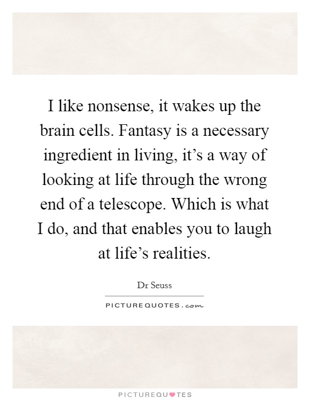 I like nonsense, it wakes up the brain cells. Fantasy is a necessary ingredient in living, it's a way of looking at life through the wrong end of a telescope. Which is what I do, and that enables you to laugh at life's realities Picture Quote #1