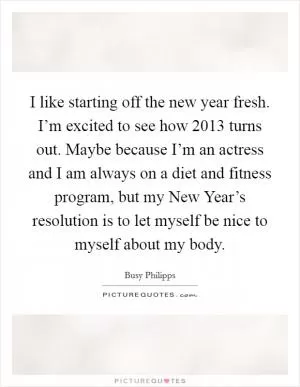 I like starting off the new year fresh. I’m excited to see how 2013 turns out. Maybe because I’m an actress and I am always on a diet and fitness program, but my New Year’s resolution is to let myself be nice to myself about my body Picture Quote #1