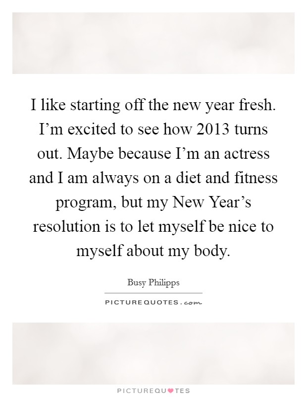 I like starting off the new year fresh. I'm excited to see how 2013 turns out. Maybe because I'm an actress and I am always on a diet and fitness program, but my New Year's resolution is to let myself be nice to myself about my body Picture Quote #1