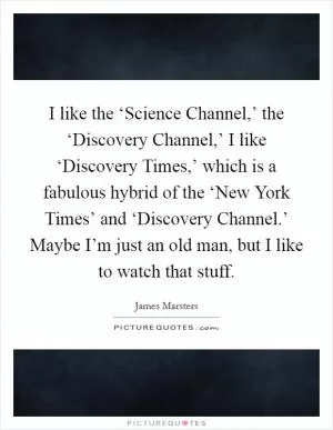 I like the ‘Science Channel,’ the ‘Discovery Channel,’ I like ‘Discovery Times,’ which is a fabulous hybrid of the ‘New York Times’ and ‘Discovery Channel.’ Maybe I’m just an old man, but I like to watch that stuff Picture Quote #1