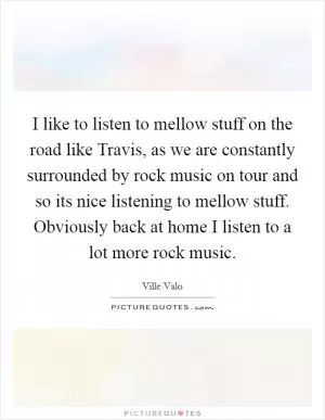 I like to listen to mellow stuff on the road like Travis, as we are constantly surrounded by rock music on tour and so its nice listening to mellow stuff. Obviously back at home I listen to a lot more rock music Picture Quote #1