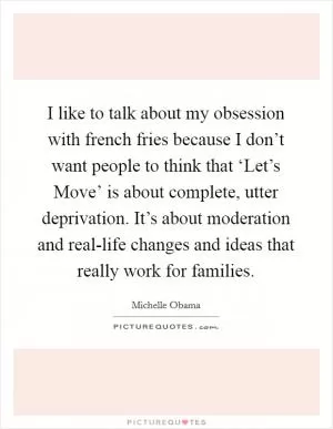 I like to talk about my obsession with french fries because I don’t want people to think that ‘Let’s Move’ is about complete, utter deprivation. It’s about moderation and real-life changes and ideas that really work for families Picture Quote #1
