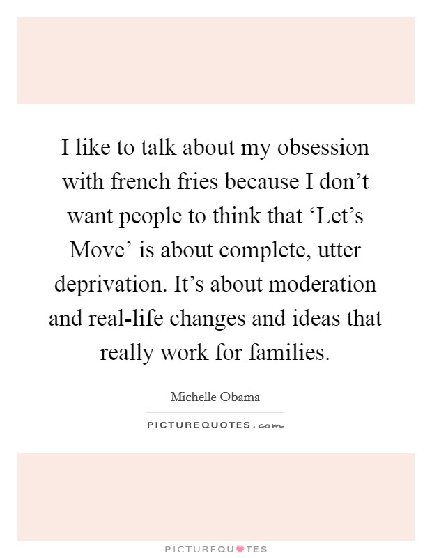 I like to talk about my obsession with french fries because I don't want people to think that ‘Let's Move' is about complete, utter deprivation. It's about moderation and real-life changes and ideas that really work for families Picture Quote #1