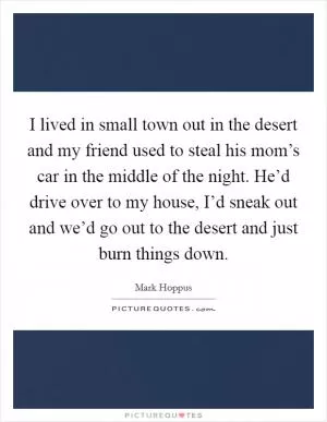 I lived in small town out in the desert and my friend used to steal his mom’s car in the middle of the night. He’d drive over to my house, I’d sneak out and we’d go out to the desert and just burn things down Picture Quote #1