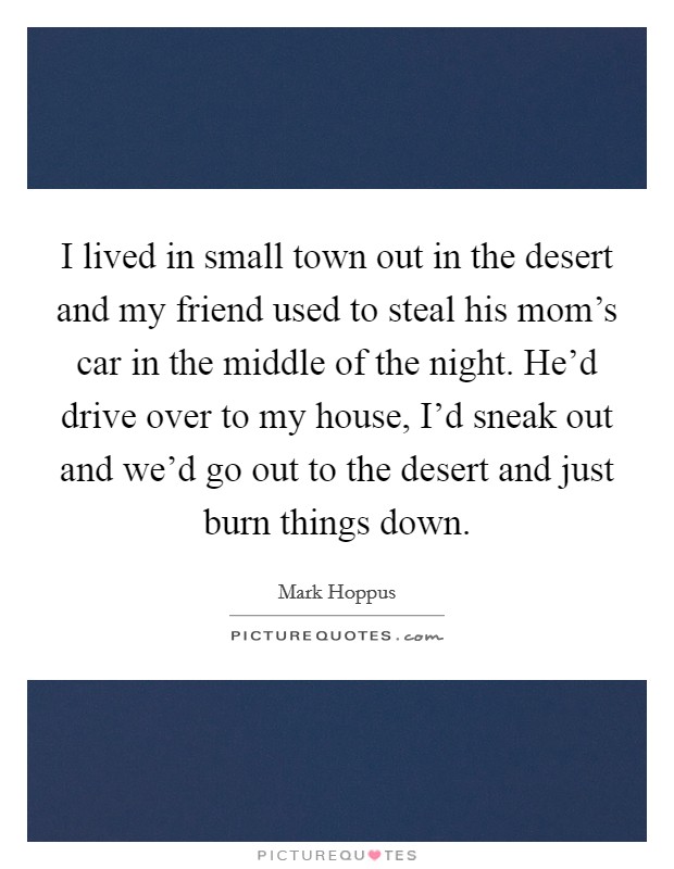 I lived in small town out in the desert and my friend used to steal his mom's car in the middle of the night. He'd drive over to my house, I'd sneak out and we'd go out to the desert and just burn things down Picture Quote #1